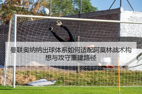 曼联奥纳纳出球体系如何适配阿莫林战术构想与攻守重建路径