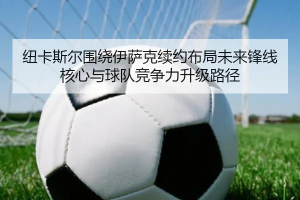 纽卡斯尔围绕伊萨克续约布局未来锋线核心与球队竞争力升级路径