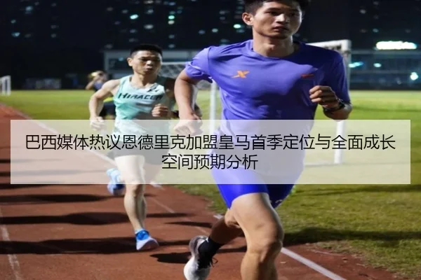 巴西媒体热议恩德里克加盟皇马首季定位与全面成长空间预期分析