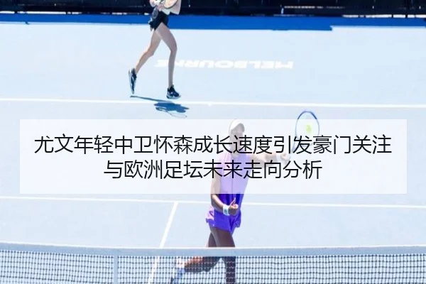尤文年轻中卫怀森成长速度引发豪门关注与欧洲足坛未来走向分析